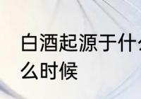白酒起源于什么时候 白酒是起源于什么时候