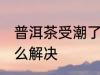 普洱茶受潮了怎么办 普洱茶受潮了怎么解决