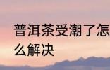 普洱茶受潮了怎么办 普洱茶受潮了怎么解决