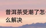 普洱茶受潮了怎么办 普洱茶受潮了怎么解决