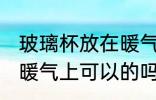 玻璃杯放在暖气上可以吗 玻璃杯放在暖气上可以的吗