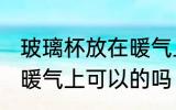 玻璃杯放在暖气上可以吗 玻璃杯放在暖气上可以的吗