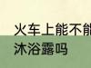 火车上能不能带沐浴露 火车上可以带沐浴露吗