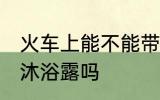 火车上能不能带沐浴露 火车上可以带沐浴露吗