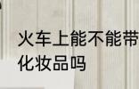 火车上能不能带化妆品 火车上可以带化妆品吗