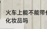 火车上能不能带化妆品 火车上可以带化妆品吗