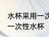 水杯采用一次性材质什么意思 什么是一次性水杯
