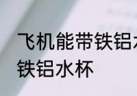 飞机能带铁铝水杯吗 飞机可不可以带铁铝水杯