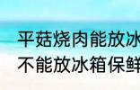 平菇烧肉能放冰箱保鲜吗 平菇烧肉能不能放冰箱保鲜