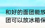 和好的面团能放冰箱保鲜吗 和好的面团可以放冰箱保鲜吗