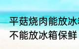 平菇烧肉能放冰箱保鲜吗 平菇烧肉能不能放冰箱保鲜