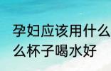 孕妇应该用什么材质的水杯 孕妇用什么杯子喝水好