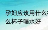 孕妇应该用什么材质的水杯 孕妇用什么杯子喝水好