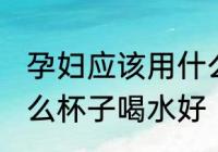 孕妇应该用什么材质的水杯 孕妇用什么杯子喝水好