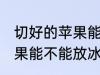 切好的苹果能放冰箱保鲜吗 切好的苹果能不能放冰箱保鲜