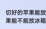 切好的苹果能放冰箱保鲜吗 切好的苹果能不能放冰箱保鲜