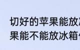 切好的苹果能放冰箱保鲜吗 切好的苹果能不能放冰箱保鲜