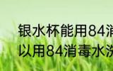 银水杯能用84消毒水洗吗 银水杯可以用84消毒水洗吗