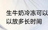 生牛奶冷冻可以放多久 生牛奶冷冻可以放多长时间