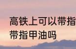 高铁上可以带指甲油吗 高铁可不可以带指甲油吗