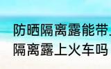 防晒隔离露能带上火车吗 可以带防晒隔离露上火车吗