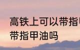 高铁上可以带指甲油吗 高铁可不可以带指甲油吗